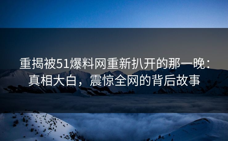重揭被51爆料网重新扒开的那一晚：真相大白，震惊全网的背后故事