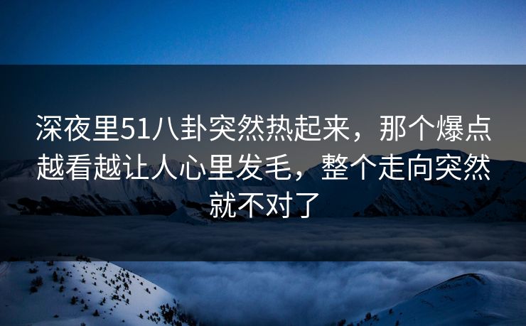 深夜里51八卦突然热起来，那个爆点越看越让人心里发毛，整个走向突然就不对了