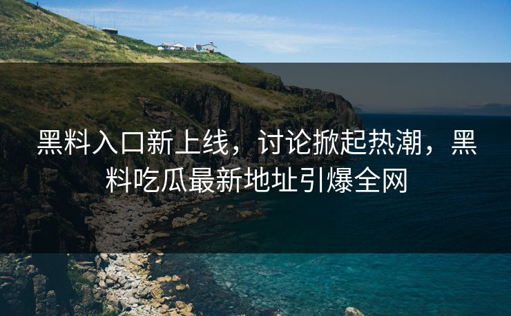 黑料入口新上线，讨论掀起热潮，黑料吃瓜最新地址引爆全网