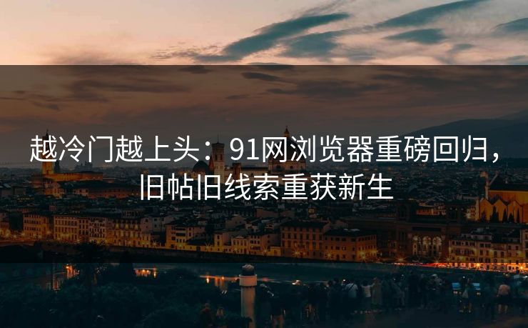 越冷门越上头：91网浏览器重磅回归，旧帖旧线索重获新生