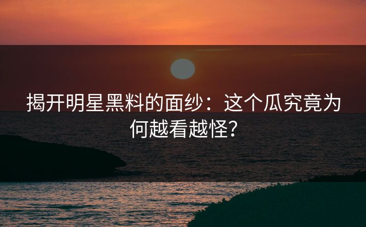 揭开明星黑料的面纱：这个瓜究竟为何越看越怪？