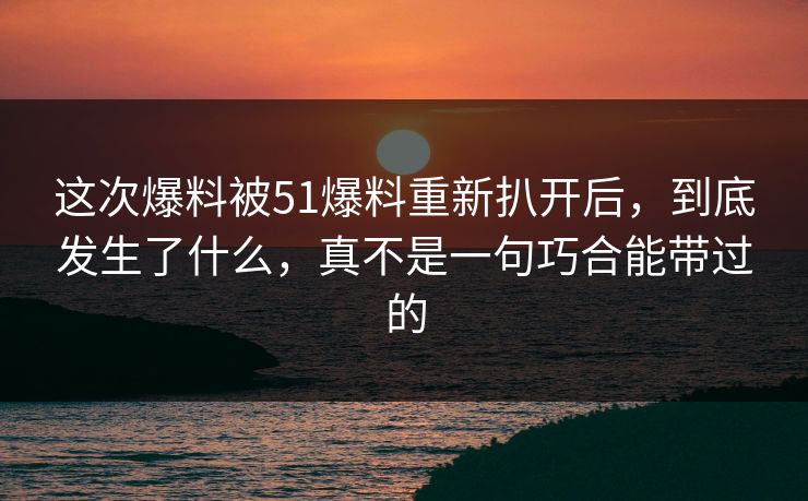 这次爆料被51爆料重新扒开后，到底发生了什么，真不是一句巧合能带过的