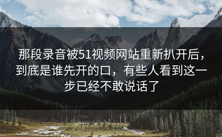 那段录音被51视频网站重新扒开后，到底是谁先开的口，有些人看到这一步已经不敢说话了