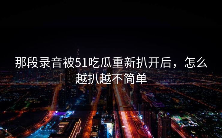 那段录音被51吃瓜重新扒开后,怎么越扒越不简单 那段录音被51吃瓜重新扒开后,怎么越扒越不简单