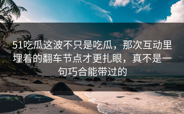 51吃瓜这波不只是吃瓜，那次互动里埋着的翻车节点才更扎眼，真不是一句巧合能带过的