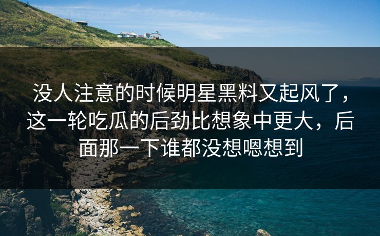 没人注意的时候明星黑料又起风了，这一轮吃瓜的后劲比想象中更大，后面那一下谁都没想嗯想到