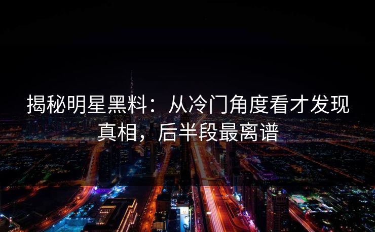 揭秘明星黑料：从冷门角度看才发现真相，后半段最离谱