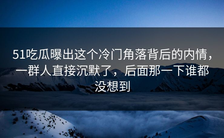 51吃瓜曝出这个冷门角落背后的内情，一群人直接沉默了，后面那一下谁都没想到