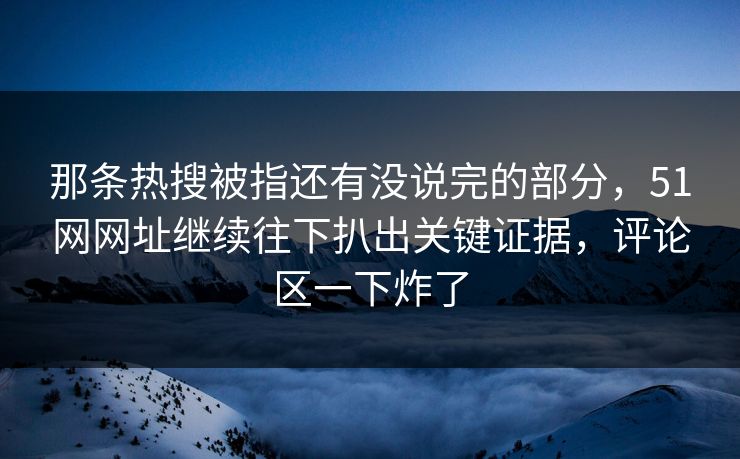 那条热搜被指还有没说完的部分，51网网址继续往下扒出关键证据，评论区一下炸了
