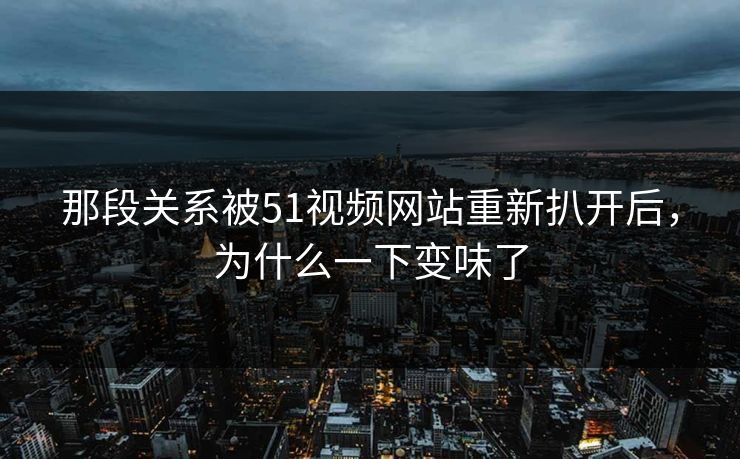 那段关系被51视频网站重新扒开后，为什么一下变味了