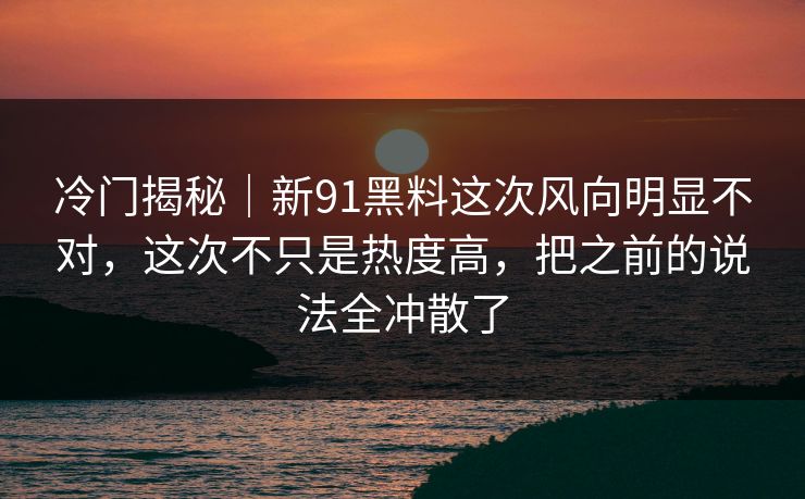 冷门揭秘｜新91黑料这次风向明显不对，这次不只是热度高，把之前的说法全冲散了