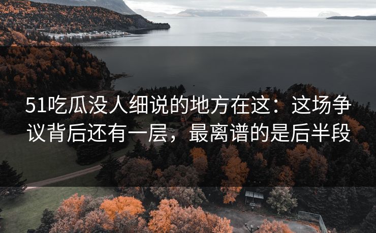 51吃瓜没人细说的地方在这：这场争议背后还有一层，最离谱的是后半段