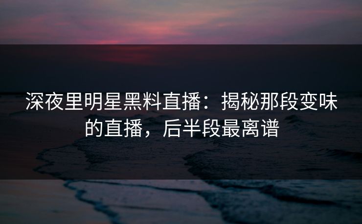 深夜里明星黑料直播：揭秘那段变味的直播，后半段最离谱