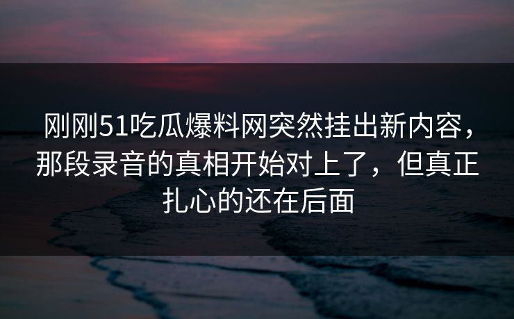 刚刚51吃瓜爆料网突然挂出新内容，那段录音的真相开始对上了，但真正扎心的还在后面