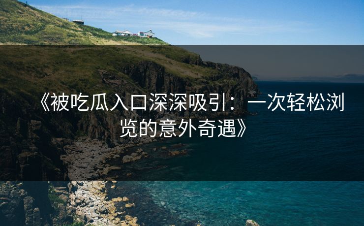 《被吃瓜入口深深吸引：一次轻松浏览的意外奇遇》
