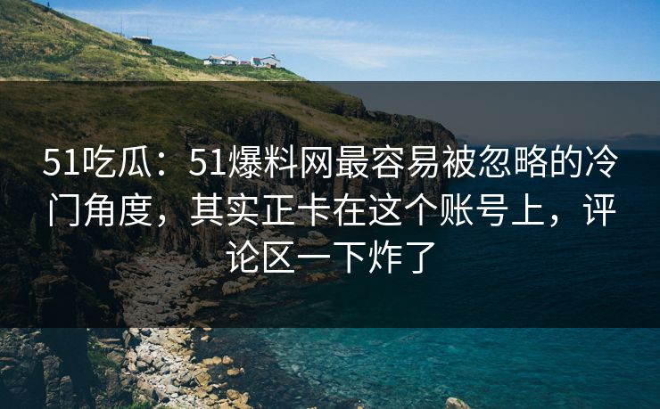 51吃瓜：51爆料网最容易被忽略的冷门角度，其实正卡在这个账号上，评论区一下炸了