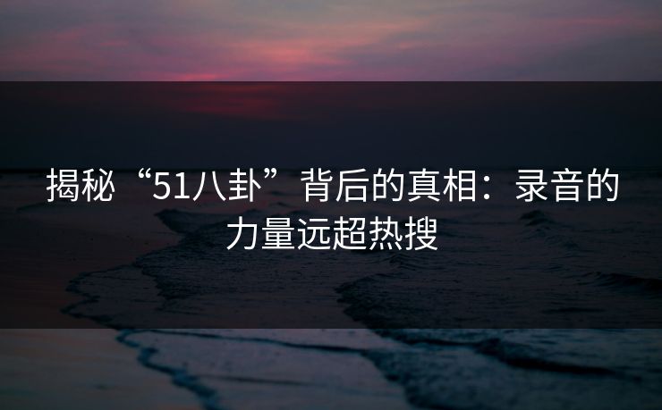 揭秘“51八卦”背后的真相：录音的力量远超热搜