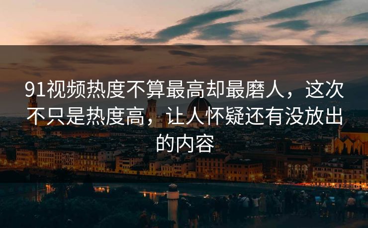 91视频热度不算最高却最磨人，这次不只是热度高，让人怀疑还有没放出的内容