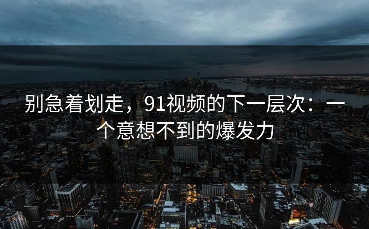 别急着划走，91视频的下一层次：一个意想不到的爆发力