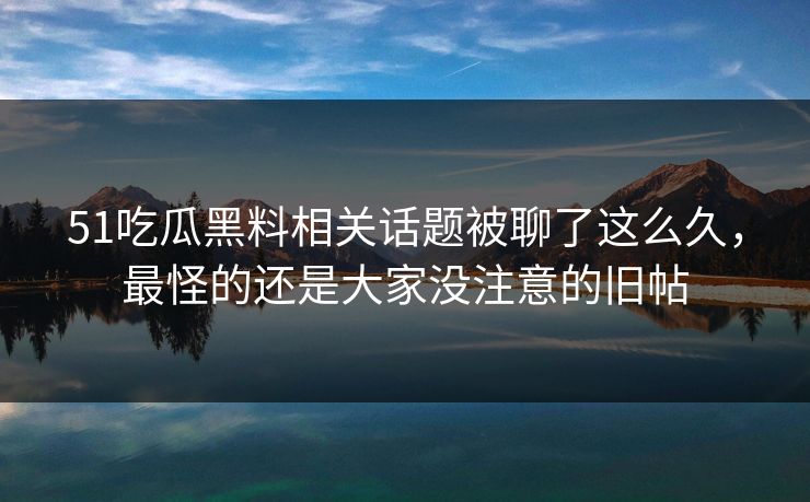 51吃瓜黑料相关话题被聊了这么久，最怪的还是大家没注意的旧帖