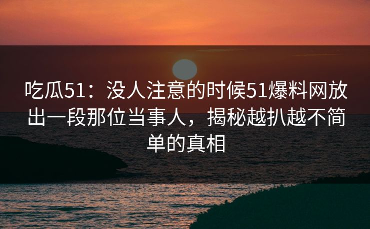 吃瓜51：没人注意的时候51爆料网放出一段那位当事人，揭秘越扒越不简单的真相