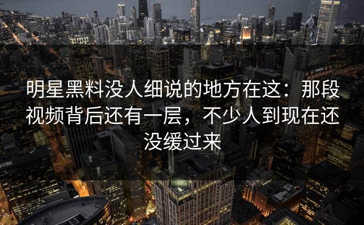 明星黑料没人细说的地方在这：那段视频背后还有一层，不少人到现在还没缓过来