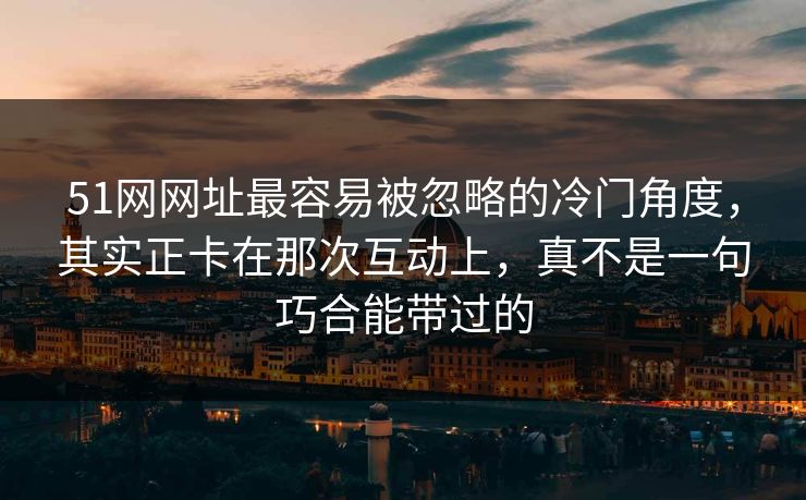 51网网址最容易被忽略的冷门角度，其实正卡在那次互动上，真不是一句巧合能带过的