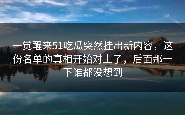 一觉醒来51吃瓜突然挂出新内容，这份名单的真相开始对上了，后面那一下谁都没想到
