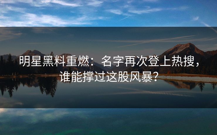 明星黑料重燃：名字再次登上热搜，谁能撑过这股风暴？