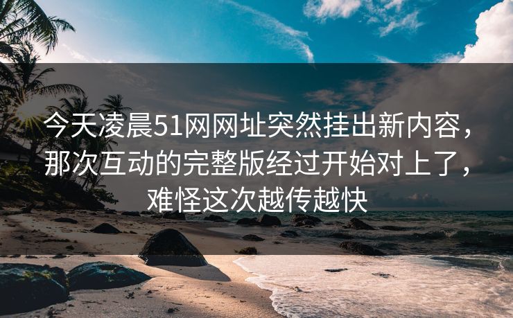 今天凌晨51网网址突然挂出新内容，那次互动的完整版经过开始对上了，难怪这次越传越快