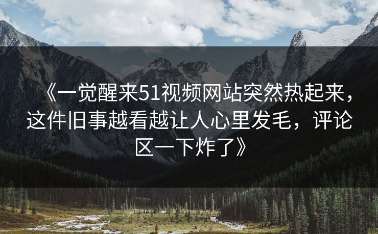 《一觉醒来51视频网站突然热起来，这件旧事越看越让人心里发毛，评论区一下炸了》