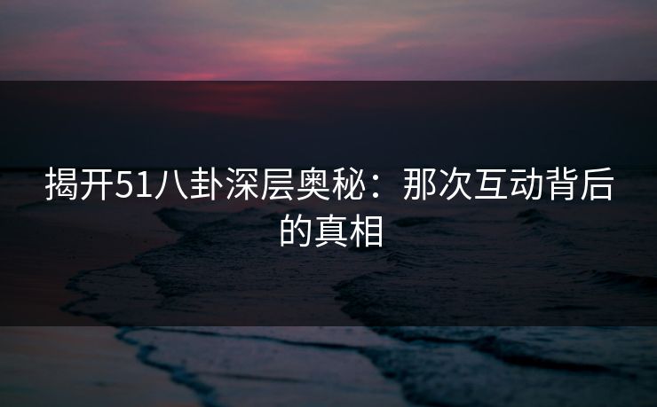揭开51八卦深层奥秘：那次互动背后的真相