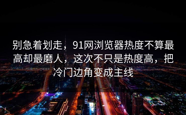 别急着划走，91网浏览器热度不算最高却最磨人，这次不只是热度高，把冷门边角变成主线