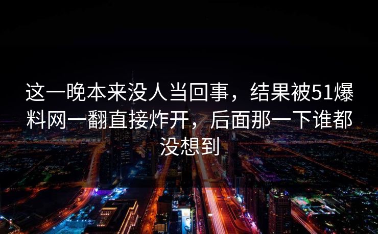 这一晚本来没人当回事,结果被51爆料网一翻直接炸开,后面那一下谁都没想到 这一晚本来没人当回事,结果被51爆料网一翻直接炸开,后面那一下谁都没想到