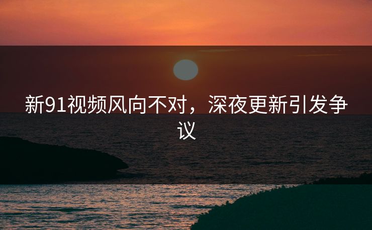 新91视频风向不对,深夜更新引发争议 新91视频风向不对,深夜更新引发争议
