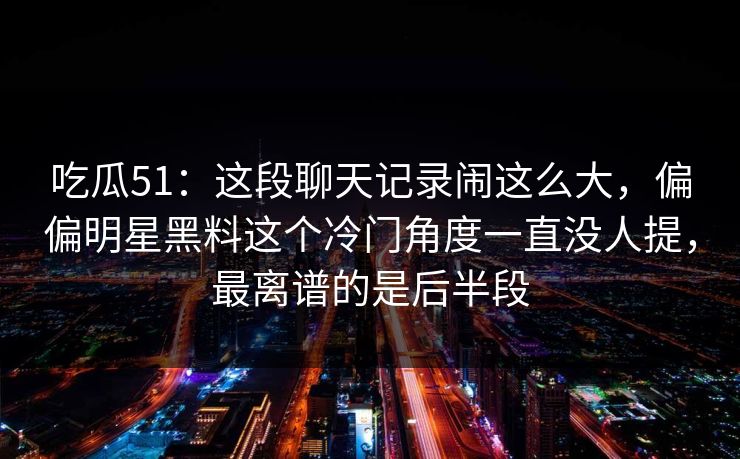 吃瓜51:这段聊天记录闹这么大,偏偏明星黑料这个冷门角度一直没人提,最离谱的是后半段 吃瓜51:这段聊天记录闹这么大,偏偏明星黑料这个冷门角度一直没人提,最离谱的是后半段