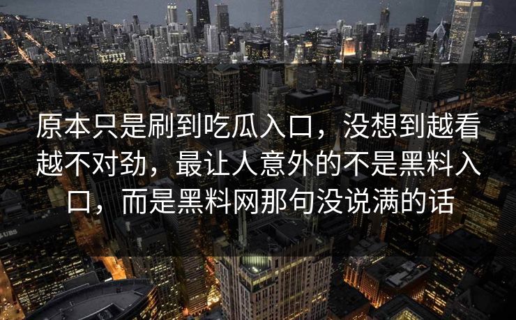 原本只是刷到吃瓜入口,没想到越看越不对劲,最让人意外的不是黑料入口,而是黑料网那句没说满的话 原本只是刷到吃瓜入口,没想到越看越不对劲,最让人意外的不是黑料入口,而是黑料网那句没说满的话