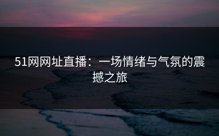 51网网址直播:一场情绪与气氛的震撼之旅 51网网址直播:一场情绪与气氛的震撼之旅